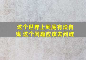 这个世界上到底有没有鬼 这个问题应该去问谁